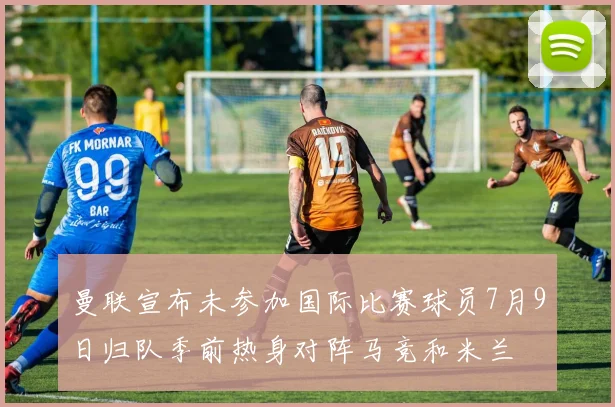 曼联宣布未参加国际比赛球员7月9日归队季前热身对阵马竞和米兰
