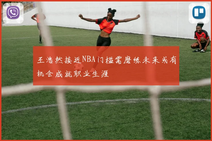王浩然接近NBA门槛需磨练未来或有机会成就职业生涯