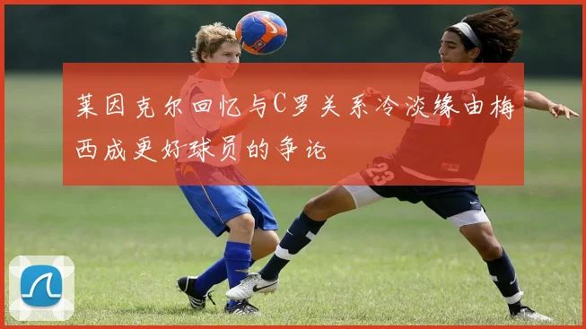莱因克尔回忆与C罗关系冷淡缘由梅西成更好球员的争论