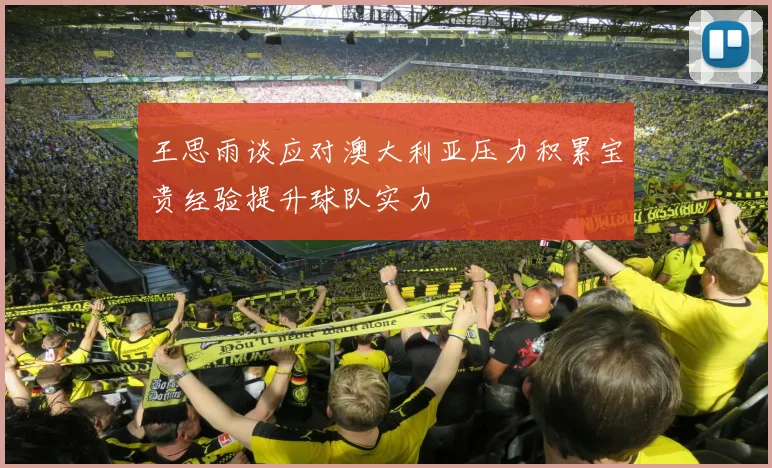 王思雨谈应对澳大利亚压力积累宝贵经验提升球队实力