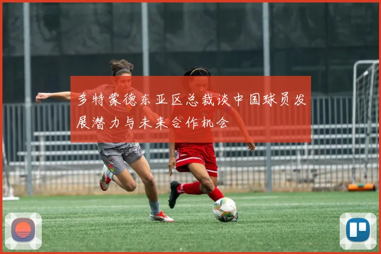 多特蒙德东亚区总裁谈中国球员发展潜力与未来合作机会
