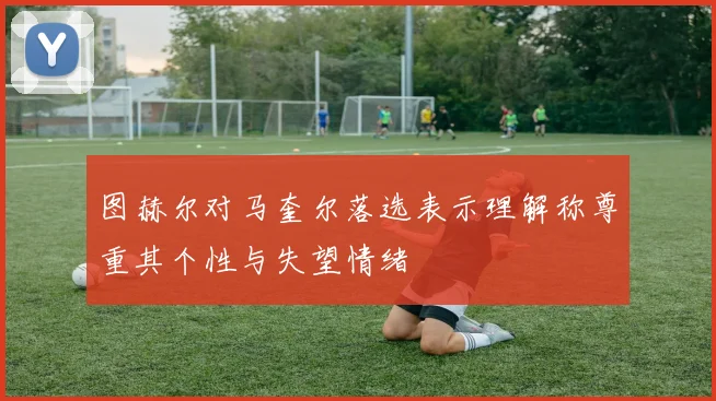 图赫尔对马奎尔落选表示理解称尊重其个性与失望情绪