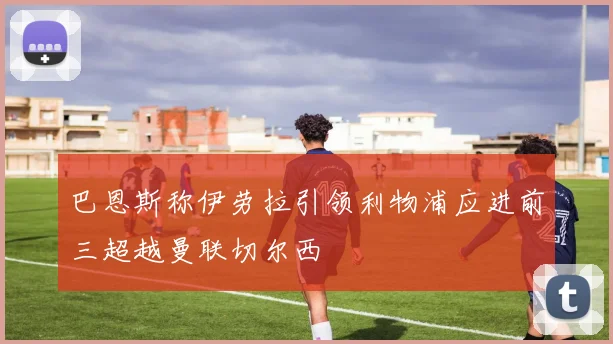 巴恩斯称伊劳拉引领利物浦应进前三超越曼联切尔西