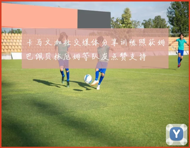 卡马文加社交媒体分享训练照获姆巴佩贝林厄姆等队友点赞支持