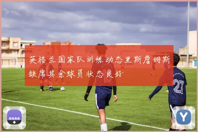 英格兰国家队训练动态里斯詹姆斯缺席其余球员状态良好
