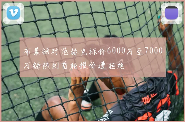 布莱顿对范赫克标价6000万至7000万镑热刺首轮报价遭拒绝