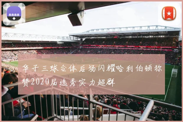 华子三球合体后场闪耀哈利伯顿称赞2020届选秀实力超群