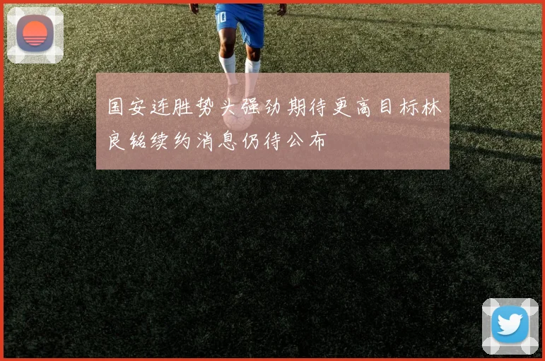 国安连胜势头强劲期待更高目标林良铭续约消息仍待公布