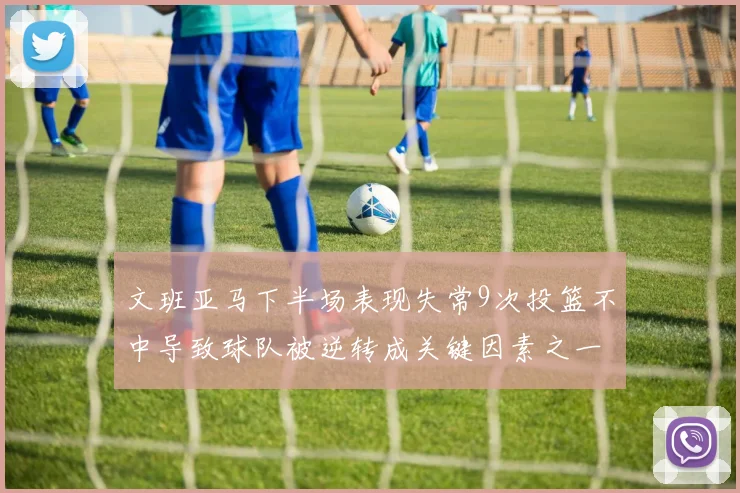 文班亚马下半场表现失常9次投篮不中导致球队被逆转成关键因素之一