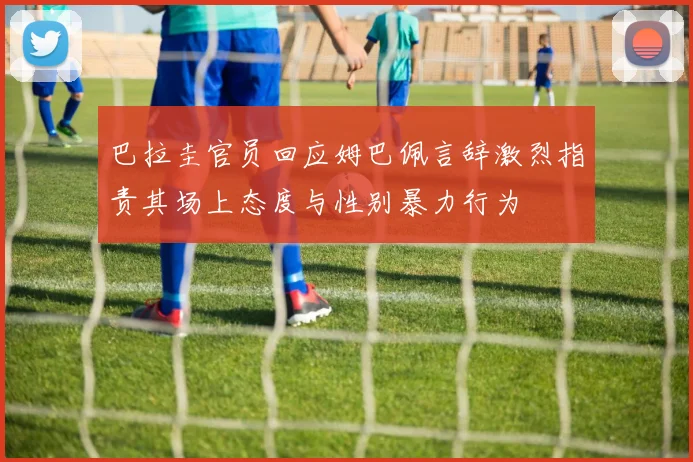 巴拉圭官员回应姆巴佩言辞激烈指责其场上态度与性别暴力行为